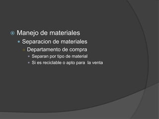   Manejo de materiales
     Separacion de materiales
      ○ Departamento de compra
        Separan por tipo de material
        Si es reciclable o apto para la venta
 
