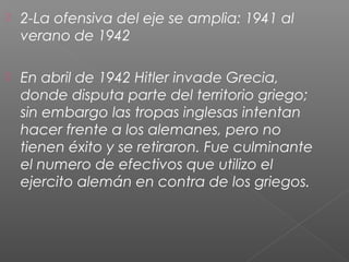    2-La ofensiva del eje se amplia: 1941 al
    verano de 1942

   En abril de 1942 Hitler invade Grecia,
    donde disputa parte del territorio griego;
    sin embargo las tropas inglesas intentan
    hacer frente a los alemanes, pero no
    tienen éxito y se retiraron. Fue culminante
    el numero de efectivos que utilizo el
    ejercito alemán en contra de los griegos.
 