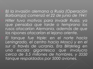  B) la invasión alemana a Rusia (Operación
  Barbarroja) comenzó el 22 de junio de 1941
 Hitler tuvo motivos para invadir Rusia, ya
  que pensaba que tarde o temprano los
  rusos atacarían Alemania, además de que
  los nipones atacarían el lejano oriente.
 El tanque fue triple: en el norte hacia
  Leningrado, el centro hacia Moscú y en el
  sur a través de ucrania. Era Blitzkrieg en
  una escala gigantesca que involucro
  cerca de 3.5 millones de hombres, y 3550
  tanque respaldados por 5000 aviones.
 