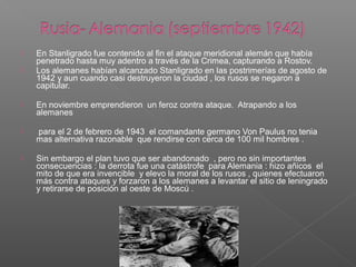   En Stanligrado fue contenido al fin el ataque meridional alemán que había
    penetrado hasta muy adentro a través de la Crimea, capturando a Rostov.
   Los alemanes habían alcanzado Stanligrado en las postrimerías de agosto de
    1942 y aun cuando casi destruyeron la ciudad , los rusos se negaron a
    capitular.

   En noviembre emprendieron un feroz contra ataque. Atrapando a los
    alemanes

   para el 2 de febrero de 1943 el comandante germano Von Paulus no tenia
    mas alternativa razonable que rendirse con cerca de 100 mil hombres .

   Sin embargo el plan tuvo que ser abandonado , pero no sin importantes
    consecuencias : la derrota fue una catástrofe para Alemania : hizo añicos el
    mito de que era invencible y elevo la moral de los rusos , quienes efectuaron
    más contra ataques y forzaron a los alemanes a levantar el sitio de leningrado
    y retirarse de posición al oeste de Moscú .
 