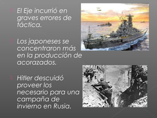    El Eje incurrió en
    graves errores de
    táctica.

   Los japoneses se
    concentraron más
    en la producción de
    acorazados.

   Hitler descuidó
    proveer los
    necesario para una
    campaña de
    invierno en Rusia.
 