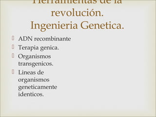 Herramientas de la
         revolución.
     Ingenieria Genetica.
 ADN recombinante
 Terapia genica.
 Organismos
  transgenicos.
 Lineas de
  organismos
  geneticamente
  identicos.
 