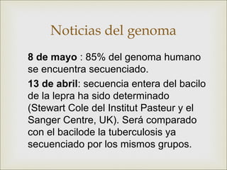Noticias del genoma
8 de mayo : 85% del genoma humano
se encuentra secuenciado.
13 de abril: secuencia entera del bacilo
de la lepra ha sido determinado
(Stewart Cole del Institut Pasteur y el
Sanger Centre, UK). Será comparado
con el bacilode la tuberculosis ya
secuenciado por los mismos grupos.
 