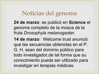 Noticias del genoma
24 de marzo: se publicó en Science el
genoma completo de la mosca de la
fruta Drosophyla melanogaster.
14 de marzo: Welcome trust anunció
que las secuencias obtenidas en el P.
G. H. sean del dominio público para
todo investigador,de tal forma que su
conocimiento pueda ser utilizado para
investigar en terapias médicas.
 