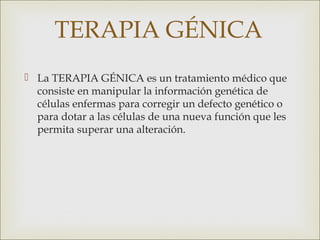 TERAPIA GÉNICA
 La TERAPIA GÉNICA es un tratamiento médico que
  consiste en manipular la información genética de
  células enfermas para corregir un defecto genético o
  para dotar a las células de una nueva función que les
  permita superar una alteración. 
 
