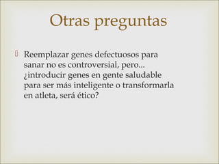 Otras preguntas
 Reemplazar genes defectuosos para
  sanar no es controversial, pero...
  ¿introducir genes en gente saludable
  para ser más inteligente o transformarla
  en atleta, será ético?
 