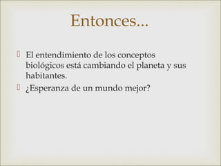 Entonces...
 El entendimiento de los conceptos
  biológicos está cambiando el planeta y sus
  habitantes.
 ¿Esperanza de un mundo mejor?
 