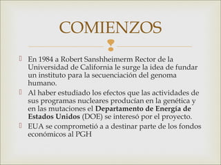 COMIENZOS
                
 En 1984 a Robert Sanshheimerm Rector de la
  Universidad de California le surge la idea de fundar
  un instituto para la secuenciación del genoma
  humano.
 Al haber estudiado los efectos que las actividades de
  sus programas nucleares producían en la genética y
  en las mutaciones el Departamento de Energía de
  Estados Unidos (DOE) se interesó por el proyecto.
 EUA se comprometió a a destinar parte de los fondos
  económicos al PGH
 