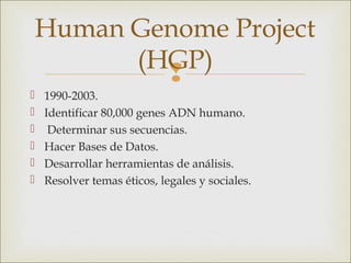 Human Genome Project
          (HGP)
            
   1990-2003.
   Identificar 80,000 genes ADN humano.
    Determinar sus secuencias.
   Hacer Bases de Datos.
   Desarrollar herramientas de análisis.
   Resolver temas éticos, legales y sociales.
 