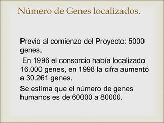 Número de Genes localizados.


Previo al comienzo del Proyecto: 5000
genes.
En 1996 el consorcio había localizado
16.000 genes, en 1998 la cifra aumentó
a 30.261 genes.
Se estima que el número de genes
humanos es de 60000 a 80000.
 
