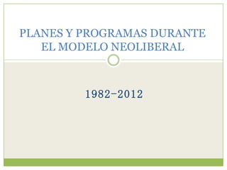 PLANES Y PROGRAMAS DURANTE
   EL MODELO NEOLIBERAL



         1982-2012
 