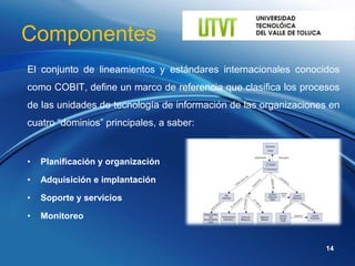 Componentes
El conjunto de lineamientos y estándares internacionales conocidos
como COBIT, define un marco de referencia que clasifica los procesos
de las unidades de tecnología de información de las organizaciones en
cuatro “dominios” principales, a saber:


•   Planificación y organización

•   Adquisición e implantación

•   Soporte y servicios

•   Monitoreo


                                                                 14
 