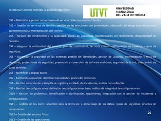 El estándar Cobit ha definido 13 procesos diferentes:


DS1 – Definición y gestión de los niveles de servicio: SLA con usuarios/clientes
DS2 – Gestión de servicios de terceros: gestión de las relaciones con proveedores, valoración del riesgo (non-disclousure
agreements NDA), monitorización del servicio.
DS3 – Gestión del rendimiento y la capacidad: planes de capacidad, monitorización del rendimiento, disponibilidad de
recursos.
DS4 – Asegurar la continuidad del servicio: plan de continuidad, recursos críticos, recuperación de servicios, copias de
seguridad.
DS5 – Garantizar la seguridad de los sistemas: gestión de identidades, gestión de usuarios, monitorización y tests de
seguridad, protecciones de seguridad, prevención y corrección de software malicioso, seguridad de la red, intercambio de
datos sensibles.
DS6 – Identificar y asignar costes
DS7 – Formación a usuarios: identificar necesidades, planes de formación.
DS8 – Gestión de incidentes y Help Desk: registro y escalado de incidencias, análisis de tendencias.
DS9 – Gestión de configuraciones: definición de configuraciones base, análisis de integridad de configuraciones.
DS10 – Gestión de problemas: identificación y clasificación, seguimiento, integración con la gestión de incidentes y
configuraciones.
DS11 – Gestión de los datos: acuerdos para la retención y almacenaje de los datos, copias de seguridad, pruebas de
recuperación.
DS12 – Gestión del entorno físico:                                                                                 20

DS13 – Gestión de las operaciones:
 