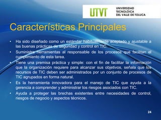 Características Principales
•   Ha sido diseñado como un estándar habitualmente aceptado y ajustable a
    las buenas prácticas de seguridad y control en TIC.
•   Suministra herramientas al responsable de los procesos que facilitan el
    cumplimiento de esta tarea.
•   Tiene una premisa práctica y simple: con el fin de facilitar la información
    que la organización requiere para alcanzar sus objetivos, señala que los
    recursos de TIC deben ser administrados por un conjunto de procesos de
    TIC agrupados en forma natural.
•   Es la herramienta innovadora para el manejo de TIC que ayuda a la
    gerencia a comprender y administrar los riesgos asociados con TIC.
•   Ayuda a proteger las brechas existentes entre necesidades de control,
    riesgos de negocio y aspectos técnicos.


                                                                             24
 