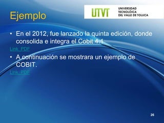 Ejemplo
• En el 2012, fue lanzado la quinta edición, donde
  consolida e integra el Cobit 4.1
Link_PDF
• A continuación se mostrara un ejemplo de
  COBIT.
Link_PDF




                                                 26
 