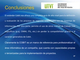 Conclusiones
El estándar Cobit nos ofrece una completa guía de alto nivel para la definición

y evaluación de los procesos de negocios relacionados con los Sistemas de

Información. Por otra parte, permite el uso de otros marcos de trabajo más

específicos (p.ej. CMMI, ITIL, etc.) sin perder la compatibilidad gracias a al

carácter generalista de Cobit.

Claramente la COBIT es un marco de referencia para profesionalizar el

área informática de un compañía, que cuenta con capacidades propias

o tercerizadas para la implementación de proyectos.
                                                                             27
 