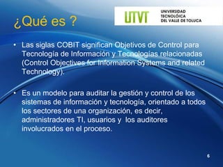 ¿Qué es ?
• Las siglas COBIT significan Objetivos de Control para
  Tecnología de Información y Tecnologías relacionadas
  (Control Objectives for Information Systems and related
  Technology).

• Es un modelo para auditar la gestión y control de los
  sistemas de información y tecnología, orientado a todos
  los sectores de una organización, es decir,
  administradores TI, usuarios y los auditores
  involucrados en el proceso.


                                                            6
 