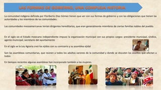 La comunidad indígena definida por Floriberto Díaz Gómez tienen que ver con sus formas de gobierno y con las obligaciones que tienen las
autoridades y los miembros de las comunidades.
Las comunidades mesoamericanas tenían dirigentes hereditarios, que eran generalmente miembros de ciertas familias nobles del pueblo.
En el siglo xix el Estado mexicano independiente impuso la organización municipal con sus propios cargos: presidente municipal, síndico,
agente municipal, secretario del ayuntamiento
En el siglo xx la Ley Agraria creó los ejidos con su comisario y su asamblea ejidal
Son las asambleas comunitarias, que reúnen a todos los adultos varones de la comunidad y donde se discuten los asuntos que afectan a
todos
En tiempos recientes algunas asambleas han incorporado también a las mujeres.
 