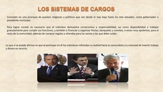 Consisten en una jerarquía de puestos religiosos y políticos que van desde lo mas bajo hasta los más elevados, como gobernador o
presidente municipal.
Para lograr escalar es necesario que el individuo demuestre compromiso y responsabilidad, así como disponibilidad a trabajar
gratuitamente para cumplir sus funciones, y también a financiar y organizar fiestas, banquetes y convites, a veces muy opulentos, para el
resto de la comunidad, además de comprar regalos y ofrendas para los santos a los que debe cuidar.
Lo que sí se puede afirmar es que al participar en él los individuos refrendan su lealtad hacia la comunidad y su voluntad de invertir trabajo
y dinero en servirla.
 