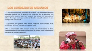 En muchas comunidades el consejo de ancianos, o de principales, tiene una
autoridad suprema. Por lo general está integrado por las personas, casi
exclusivamente varones, que han ocupado los cargos más elevados del
sistema de cargos, por lo que suelen ser de edad avanzada y tienen un gran
prestigio en la comunidad.
En ocasiones un dirigente joven puede integrarse a ese consejo y ser
considerado “anciano”, aunque no tenga esa edad.
Por su composición, estos consejos suelen ser conservadores, es decir,
suelen defender las costumbres y tradiciones del pueblo frente a los cambios
que vienen de afuera o de adentro.
 