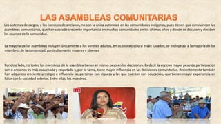 Los sistemas de cargos, y los consejos de ancianos, no son la única autoridad en las comunidades indígenas, pues tienen que convivir con las
asambleas comunitarias, que han cobrado creciente importancia en muchas comunidades en los últimos años y donde se discuten y deciden
los asuntos de la comunidad.
La mayoría de las asambleas incluyen únicamente a los varones adultos, en ocasiones sólo si están casados; se excluye así a la mayoría de los
miembros de la comunidad, particularmente mujeres y jóvenes.
Por otro lado, no todos los miembros de la asamblea tienen el mismo peso en las decisiones. Es decir la voz con mayor peso de participación
son o ancianos es más escuchada y respetada y, por lo tanto, tiene mayor influencia en las decisiones comunitarias. Recientemente también
han adquirido creciente prestigio e influencia las personas con riqueza y las que cuentan con educación, que tienen mayor experiencia en
lidiar con la sociedad exterior. Entre ellas, los maestros.
 