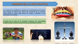 Las mujeres han modificado su posición en la comunidad; se han tenido
que encargar de labores que antes eran exclusivas de los varones,
desde plantar la milpa hasta ejercer los cargos y participar en las
asambleas comunitarias.
Al igual que el resto de la sociedad mexicana, las comunidades
indígenas están buscando nuevas formas de participación política.
 