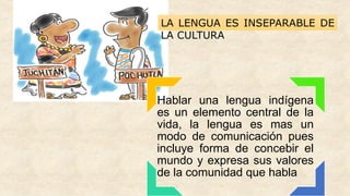 Hablar una lengua indígena
es un elemento central de la
vida, la lengua es mas un
modo de comunicación pues
incluye forma de concebir el
mundo y expresa sus valores
de la comunidad que habla
LA LENGUA ES INSEPARABLE DE
LA CULTURA
 