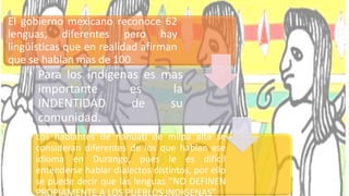 El gobierno mexicano reconoce 62
lenguas, diferentes pero hay
lingüísticas que en realidad afirman
que se hablan mas de 100.
Para los indígenas es mas
importante es la
INDENTIDAD de su
comunidad.
Los hablantes de náhuatl de milpa alta se
consideran diferentes de los que hablan ese
idioma en Durango, pues le es difícil
entenderse hablar dialectos distintos, por ello
se puede decir que las lenguas “NO DEFINEN
PROPIAMENTE A LOS PUEBLOS INDIGENAS”
 