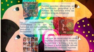 Existen grandes diferencias en
la distribución geográfica y el
numero de hablantes entre las
distintas lenguas indígenas
La motozintlenca, la
chocholteca o la seri son
habladas en comunidades muy
pequeñas y perfectamente
localizadas
Las que se desarrollan en otras
regiones amplias es la mixteca,
la zapoteca y la maya y a su vez
la otomí y sobre todo la náhualt
se hablan en diversas regiones
 