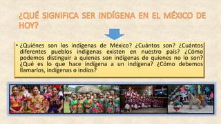 • ¿Quiénes son los indígenas de México? ¿Cuántos son? ¿Cuántos
diferentes pueblos indígenas existen en nuestro país? ¿Cómo
podemos distinguir a quienes son indígenas de quienes no lo son?
¿Qué es lo que hace indígena a un indígena? ¿Cómo debemos
llamarlos, indígenas o indios?
 