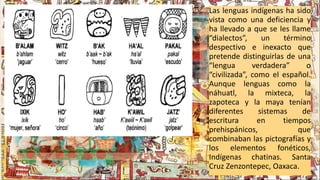 Las lenguas indígenas ha sido
vista como una deficiencia y
ha llevado a que se les llame
“dialectos”, un término
despectivo e inexacto que
pretende distinguirlas de una
“lengua verdadera” o
“civilizada”, como el español.
Aunque lenguas como la
náhuatl, la mixteca, la
zapoteca y la maya tenían
diferentes sistemas de
escritura en tiempos
prehispánicos, que
combinaban las pictografías y
los elementos fonéticos,
Indígenas chatinas. Santa
Cruz Zenzontepec, Oaxaca.
 
