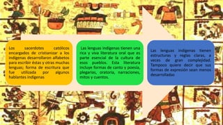 Los sacerdotes católicos
encargados de cristianizar a los
indígenas desarrollaron alfabetos
para escribir éstas y otras muchas
lenguas; forma de escritura que
fue utilizada por algunos
hablantes indígenas
Las lenguas indígenas tienen una
rica y viva literatura oral que es
parte esencial de la cultura de
esos pueblos. Esta literatura
incluye formas de canto y poesía,
plegarias, oratoria, narraciones,
mitos y cuentos.
Las lenguas indígenas tienen
estructuras y reglas claras, a
veces de gran complejidad.
Tampoco quiere decir que sus
formas de expresión sean menos
desarrolladas
 