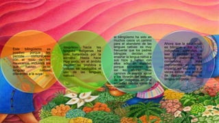 Este bilingüismo es
positivo porque les
permite comunicarse
con el resto de los
mexicanos, incluidos los
que hablan otras
lenguas nativas
diferentes a la suya
desprecio hacia las
lenguas indígenas ha
sido fomentada por la
escuela. Hasta hace
muy poco, en el ámbito
escolar se prohibía e
incluso se castigaba el
uso de las lenguas
nativas.
el bilingüismo ha sido en
muchos casos un camino
para el abandono de las
lenguas nativas: es muy
frecuente que los padres
bilingües decidan no
enseñar la lengua nativa a
sus hijos y hablen con
ellos sólo en español,
porque consideran que
así les abrirán más
caminos de avance social
y los librarán del estigma
de ser indígenas en una
sociedad racista como la
nuestra.
Ahora que la educación
es bilingüe y los niños
indígenas aprenden a
leer y escribir en sus
lenguas maternas, los
contenidos más
importantes se suelen
impartir en español y a
veces existe una actitud
de desprecio hacia la
lengua indígena.
 