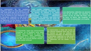 La cosmovisión de los pueblos
indígenas influye en cada aspecto de su
vida, pues tiene que ver con la forma en
que se explican los fenómenos naturales
y con la manera en que interactúan con
la naturaleza, organizan su vida social y
religiosa, se comportan en el mundo y
se relacionan con los dioses y con otros
seres que existen en el mundo
cada pueblo indígena tiene una
cosmovisión particular, relacionada con
su lengua, su historia y su medio
natural, las cosmovisiones indígenas
comparten muchos elementos
esenciales. Por ejemplo, casi todos los
pueblos consideran que los seres de
este mundo tienen elementos, o fuerzas,
calientes y fríos
Los elementos calientes se asocian
con el sol, el cielo, los varones, el
orden, la luz, la vida; los fríos, con
la luna, la tierra, las mujeres, el
desorden, la oscuridad y la muerte.
Lo importante, según las cosmovisiones
indígenas, es el equilibrio entre estas
fuerzas para mantener la salud del
cuerpo humano, para mantener la
tranquilidad en la sociedad y también
más allá, para que las plantas crezcan y
la vida pueda continuar
La cosmovisión o visión del mundo de
las culturas indígenas tiene que ver con
la manera en que se explican los
fenómenos naturales, se relacionan con
la naturaleza, organizan su vida social y
religiosa, se comportan en el mundo y
se relacionan con los dioses y otros
seres.
 