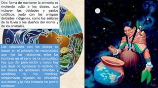 Otra forma de mantener la armonía es
rindiendo culto a los dioses, que
incluyen las deidades y santos
católicos, junto con las antiguas
deidades indígenas, como los señores
de la lluvia y los dueños del monte y
de los animales.
Las relaciones con los dioses se
basan en el principio de reciprocidad
que rige las relaciones entre los
hombres en el seno de la comunidad:
hay que dar para recibir y nunca hay
que dejar de agradecer lo recibido. Si
los dioses no recibiesen ofrendas y
sacrificios de los hombres,
simplemente dejarían de ofrecerles
sus dones y la vida humana no podría
continuar
 