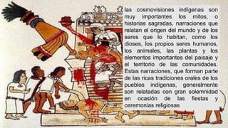 las cosmovisiones indígenas son
muy importantes los mitos, o
historias sagradas, narraciones que
relatan el origen del mundo y de los
seres que lo habitan, como los
dioses, los propios seres humanos,
los animales, las plantas y los
elementos importantes del paisaje y
el territorio de las comunidades.
Estas narraciones, que forman parte
de las ricas tradiciones orales de los
pueblos indígenas, generalmente
son relatadas con gran solemnidad
en ocasión de las fiestas y
ceremonias religiosas
 