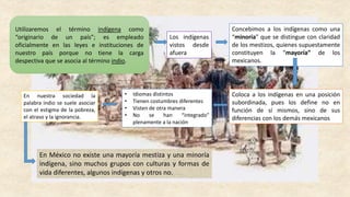 Utilizaremos el término indígena como
“originario de un país”; es empleado
oficialmente en las leyes e instituciones de
nuestro país porque no tiene la carga
despectiva que se asocia al término indio.
Los indígenas
vistos desde
afuera
Concebimos a los indígenas como una
“minoría” que se distingue con claridad
de los mestizos, quienes supuestamente
constituyen la “mayoría” de los
mexicanos.
Coloca a los indígenas en una posición
subordinada, pues los define no en
función de sí mismos, sino de sus
diferencias con los demás mexicanos
• Idiomas distintos
• Tienen costumbres diferentes
• Visten de otra manera
• No se han “integrado”
plenamente a la nación
En nuestra sociedad la
palabra indio se suele asociar
con el estigma de la pobreza,
el atraso y la ignorancia.
En México no existe una mayoría mestiza y una minoría
indígena, sino muchos grupos con culturas y formas de
vida diferentes, algunos indígenas y otros no.
 