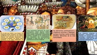 En el culto que rinden a sus dioses, los
indígenas buscan mantener una relación
equilibrada que permita que las plantas
crezcan, los animales sobrevivan, la
comunidad prospere, los dioses estén
contentos y no haya catástrofes en
ninguno de estos ámbitos
Tiene importantes elementos de origen
prehispánico, desde algunos dioses,
hasta formas rituales, creencias y rezos.
Tiene también importantes componentes
católicos, resultado de la cristianización
que impusieron los conquistadores
españoles a partir del siglo xvi y fue
aceptada por muchos indígenas
los elementos prehispánicos y
cristianos conviven y dialogan,
aunque muchas veces ocupan
ámbitos diferentes de la vida
comunitaria.
Las religiones indígenas ha
llamadas “indocristianas” mix
híbridas. En muchas comunidad
conocidas simplemente com
“costumbre”, pues son las que
practicado habitualmente.
 