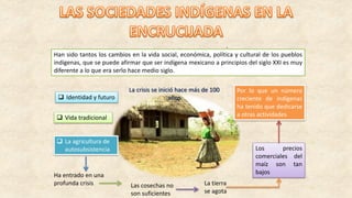 Han sido tantos los cambios en la vida social, económica, política y cultural de los pueblos
indígenas, que se puede afirmar que ser indígena mexicano a principios del siglo XXI es muy
diferente a lo que era serlo hace medio siglo.
 Identidad y futuro
 Vida tradicional
 La agricultura de
autosubsistencia
Ha entrado en una
profunda crisis
.
Las cosechas no
son suficientes
La tierra
se agota
Los precios
comerciales del
maíz son tan
bajos
Por lo que un número
creciente de indígenas
ha tenido que dedicarse
a otras actividades
La crisis se inició hace más de 100
años
 