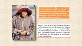 Regiones como la Sierra Tarahumara de Chihuahua
y la Montaña de Guerrero, donde conviven nahuas,
chatinos, amuzgos y mixtecos, han sido invadidas
por el narcotráfico que recluta, en muchos casos,
por la fuerza a los indígenas o los orilla a refugiarse
en zonas cada vez más agrestes y aisladas para
escapar a la violencia.
La creciente migración indígena a las ciudades
y a otras regiones de México y de Estados
Unidos ha provocado importantes cambios. La
salida de hombres, mujeres y niños altera la
vida familiar, las relaciones entre los sexos y la
vida política de las comunidades.
 