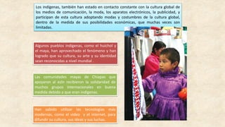 Los indígenas, también han estado en contacto constante con la cultura global de
los medios de comunicación, la moda, los aparatos electrónicos, la publicidad, y
participan de esta cultura adoptando modas y costumbres de la cultura global,
dentro de la medida de sus posibilidades económicas, que muchas veces son
limitadas.
Algunos pueblos indígenas, como el huichol y
el maya, han aprovechado el fenómeno y han
logrado que su cultura, su arte y su identidad
sean reconocidas a nivel mundial .
Las comunidades mayas de Chiapas que
apoyaron al ezln recibieron la solidaridad de
muchos grupos internacionales en buena
medida debido a que eran indígenas.
Han sabido utilizar las tecnologías más
modernas, como el video y el internet, para
difundir su cultura, sus ideas y sus luchas.
 