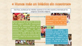 Esta frase, acuñada por los rebeldes zapatistas en los años noventa y retomada por los
congresos nacionales indígenas .
Expresa una de las principales demandas
de los indígenas y de sus movimientos
políticos, ser reconocidos como parte
esencial de la nación y disfrutar de los
derechos que derivan de este
reconocimiento: respeto a sus derechos
humanos, a decidir el futuro de sus
comunidades, a ejercer un control sobre su
territorio y sobre sus recursos naturales y
humanos.
Gozar del mismo nivel de vida y
recibir servicios públicos
equivalentes al del resto de los
mexicanos, y a no ser
discriminados en su propio país.
Mantener y defender su
autonomía cultural, es decir, su
capacidad de decidir su propio
futuro, sus formas de
participación en México y en el
mundo, de acuerdo con los
valores e ideas de su propia
cultura.
 