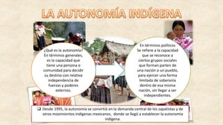 ¿Qué es la autonomía?
En términos generales,
es la capacidad que
tiene una persona o
comunidad para decidir
su destino con relativa
independencia de
fuerzas y poderes
externos.
En términos políticos
Se refiere a la capacidad
que se reconoce a
ciertos grupos sociales
que forman parten de
una nación o un pueblo,
para ejercer una forma
limitada de soberanía
dentro de esa misma
nación, sin llegar a ser
independientes.
 Desde 1995, la autonomía se convirtió en la demanda central de los zapatistas y de
otros movimientos indígenas mexicanos, donde se llegó a establecer la autonomía
indígena.
 