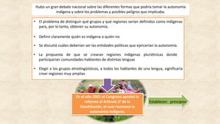 Hubo un gran debate nacional sobre las diferentes formas que podría tomar la autonomía
indígena y sobre los problemas y posibles peligros que implicaba.
• El problema de distinguir qué grupos y qué regiones serían definidos como indígenas
para, por lo tanto, obtener su autonomía.
• Definir claramente quién es indígena o quién no
• Se discutió cuáles deberían ser las entidades políticas que ejercerían la autonomía.
En el año 2001 el Congreso aprobó la
reforma al Artículo 2o de la
Constitución, el cual reconoce la
autonomía indígena.
• La propuesta de que se crearan regiones indígenas pluriétnicas donde
participarían comunidades hablantes de distintas lenguas
• Elegir a los grupos etnolingüísticos, a todos los hablantes de una lengua, significaría
crear regiones muy amplias
Establecen principios
 