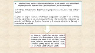 A. Esta Constitución reconoce y garantiza el derecho de los pueblos y las comunidades
indígenas a la libre determinación y, en consecuencia, a la autonomía para:
I. Decidir sus formas internas de convivencia y organización social, económica, política y
cultural.
II. Aplicar sus propios sistemas normativos en la regulación y solución de sus conflictos
internos, sujetándose a los principios generales de esta Constitución, respetando las
garantías individuales, los derechos humanos y, de manera relevante, la dignidad e
integridad de las mujeres.
Los siguientes estados han legislado hasta el
momento sobre la autonomía de los pueblos
indígenas que viven en su territorio: Oaxaca
(1998), Quintana Roo (1998), Chiapas (1999),
Campeche (2000), Estado de México (2001),
San Luis Potosí (2003) y Nayarit (2004).
 