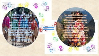 La discriminación hacia los
indígenas que usan su
propia lengua o su
vestimenta típica, o incluso
por sus rasgos físicos, les
afecta seriamente, pues
muchas veces les impide el
acceso a servicios, trabajos y
oportunidades que sí están
disponibles
para otros mexicanos.
Los pueblos indígenas han
sobrevivido durante los
últimos cinco siglos porque
han sabido adaptarse a las
nuevas realidades. Ser
indígena no ha significado
aferrarse al pasado, sino saber
armonizar el cambio con la
continuidad, la fidelidad a las
tradiciones con la capacidad
de adaptación.
 