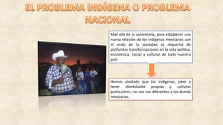 Más allá de la autonomía, para establecer una
nueva relación de los indígenas mexicanos con
el resto de la sociedad se requerirá de
profundas transformaciones en la vida política,
económica, social y cultural de todo nuestro
país.
Hemos olvidado que los indígenas, pese a
tener identidades propias y culturas
particulares, no son tan diferentes a los demás
mexicanos.
 