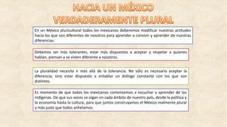 En un México pluricultural todos los mexicanos deberemos modificar nuestras actitudes
hacia los que son diferentes de nosotros para aprender a convivir y aprender de nuestras
diferencias.
Debemos ser más tolerantes, estar más dispuestos a aceptar y respetar a quienes
hablan, piensan y se visten diferente a nosotros.
La pluralidad necesita ir más allá de la tolerancia. No sólo es necesario aceptar la
diferencia, sino estar dispuesto a entablar un diálogo constante con los que son
distintos.
Es momento de que todos los mexicanos comencemos a escuchar y aprender de los
indígenas. De que sus voces se oigan en cada ámbito de nuestro país, desde la política y
la economía hasta la cultura, para que juntos construyamos el México realmente plural
y más justo que todos anhelamos.
 