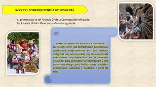 LA LEY Y EL GOBIERNO FRENTE A LOS INDÍGENAS
La primera parte del Artículo 2º de la Constitución Política de
los Estados Unidos Mexicanos afirma lo siguiente:
La Nación Mexicana es única e indivisible.
La Nación tiene una composición pluricultural
sustentada originalmente en sus pueblos
indígenas que son aquellos que descienden de
poblaciones que habitaban en el territorio
actual del país al iniciarse la colonización y que
conservan sus propias instituciones sociales,
económicas, culturales y políticas, o parte de
ellas.
 