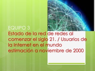 EQUIPO 3 
Estado de la red de redes al 
comenzar el siglo 21. / Usuarios de 
la Internet en el mundo 
estimación a noviembre de 2000 
 
